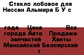 Стекло лобовое для Ниссан Альмира Б/У с 2014 года. › Цена ­ 5 000 - Все города Авто » Продажа запчастей   . Ханты-Мансийский,Белоярский г.